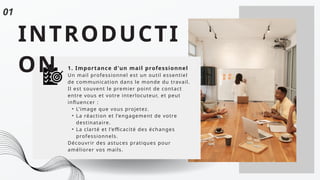 INTRODUCTI
ON 1. Importance d'un mail professionnel
Un mail professionnel est un outil essentiel
de communication dans le monde du travail.
Il est souvent le premier point de contact
entre vous et votre interlocuteur, et peut
influencer :
• L’image que vous projetez.
• La réaction et l’engagement de votre
destinataire.
• La clarté et l’efficacité des échanges
professionnels.
Découvrir des astuces pratiques pour
améliorer vos mails.
01
 