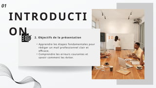 INTRODUCTI
ON 2. Objectifs de la présentation
• Apprendre les étapes fondamentales pour
rédiger un mail professionnel clair et
efficace.
• Comprendre les erreurs courantes et
savoir comment les éviter.
01
 