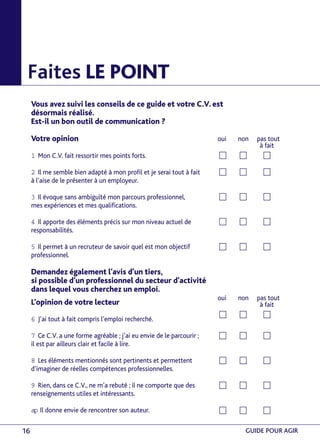 Faites LE POINT 
Vous avez suivi les conseils de ce guide et votre C.V. est 
désormais réalisé. 
Est-il un bon outil de communication ? 
Votre opinion 
1 Mon C.V. fait ressortir mes points forts. 
2 Il me semble bien adapté à mon profil et je serai tout à fait 
à l’aise de le présenter à un employeur. 
3 Il évoque sans ambiguïté mon parcours professionnel, 
mes expériences et mes qualifications. 
4 Il apporte des éléments précis sur mon niveau actuel de 
responsabilités. 
5 Il permet à un recruteur de savoir quel est mon objectif 
professionnel. 
Demandez également l’avis d’un tiers, 
si possible d’un professionnel du secteur d’activité 
dans lequel vous cherchez un emploi. 
L’opinion de votre lecteur 
6 J’ai tout à fait compris l’emploi recherché. 
7 Ce C.V. a une forme agréable ; j’ai eu envie de le parcourir ; 
il est par ailleurs clair et facile à lire. 
8 Les éléments mentionnés sont pertinents et permettent 
d’imaginer de réelles compétences professionnelles. 
9 Rien, dans ce C.V., ne m’a rebuté ; il ne comporte que des 
renseignements utiles et intéressants. 
ap Il donne envie de rencontrer son auteur. 
oui non pas tout 
à fait 
c c c 
c c c 
c c c 
c c c 
c c c 
oui non pas tout 
à fait 
c c c 
c c c 
c c c 
c c c 
c c c 
16 GUIDE POUR AGIR 
 
