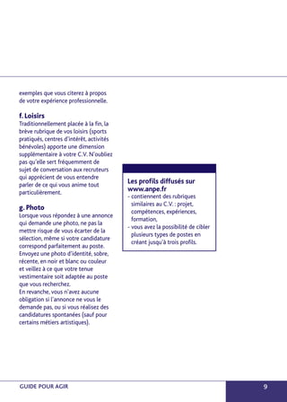 exemples que vous citerez à propos 
de votre expérience professionnelle. 
f. Loisirs 
Traditionnellement placée à la fin, la 
brève rubrique de vos loisirs (sports 
pratiqués, centres d’intérêt, activités 
bénévoles) apporte une dimension 
supplémentaire à votre C.V. N’oubliez 
pas qu’elle sert fréquemment de 
sujet de conversation aux recruteurs 
qui apprécient de vous entendre 
parler de ce qui vous anime tout 
particulièrement. 
g. Photo 
Lorsque vous répondez à une annonce 
qui demande une photo, ne pas la 
mettre risque de vous écarter de la 
sélection, même si votre candidature 
correspond parfaitement au poste. 
Envoyez une photo d’identité, sobre, 
récente, en noir et blanc ou couleur 
et veillez à ce que votre tenue 
vestimentaire soit adaptée au poste 
que vous recherchez. 
En revanche, vous n’avez aucune 
obligation si l’annonce ne vous le 
demande pas, ou si vous réalisez des 
candidatures spontanées (sauf pour 
certains métiers artistiques). 
Les profils diffusés sur 
www.anpe.fr 
- contiennent des rubriques 
similaires au C.V. : projet, 
compétences, expériences, 
formation, 
- vous avez la possibilité de cibler 
plusieurs types de postes en 
créant jusqu’à trois profils. 
GUIDE POUR AGIR 9 
 