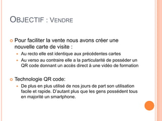OBJECTIF : VENDRE

   Pour faciliter la vente nous avons créer une
    nouvelle carte de visite :
       Au recto elle est identique aux précédentes cartes
       Au verso au contraire elle a la particularité de posséder un
        QR code donnant un accès direct à une vidéo de formation


   Technologie QR code:
       De plus en plus utilisé de nos jours de part son utilisation
        facile et rapide. D’autant plus que les gens possédent tous
        en majorité un smartphone.
 