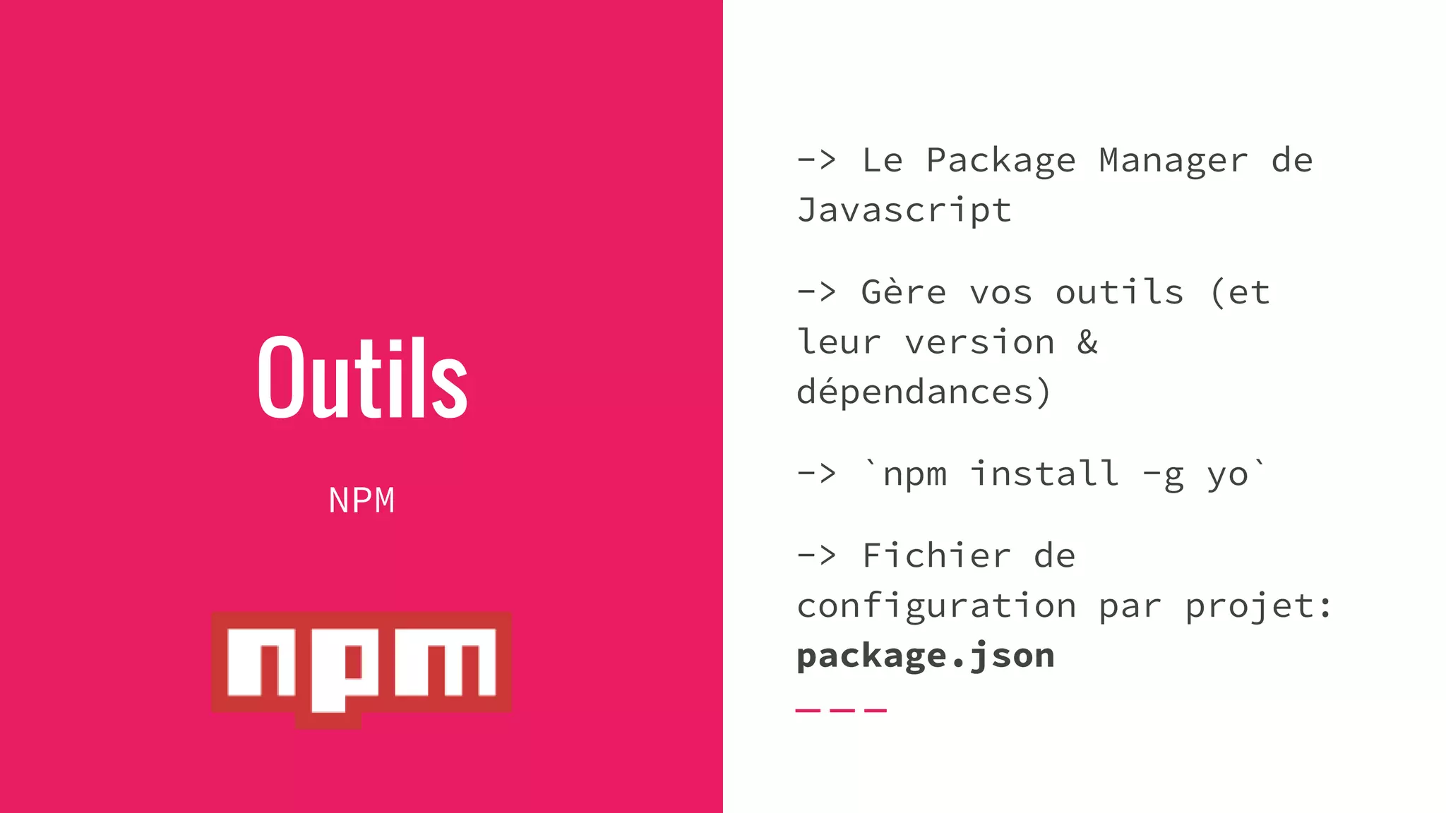 Outils
NPM
-> Le Package Manager de
Javascript
-> Gère vos outils (et
leur version &
dépendances)
-> `npm install -g yo`
-> Fichier de
configuration par projet:
package.json
 