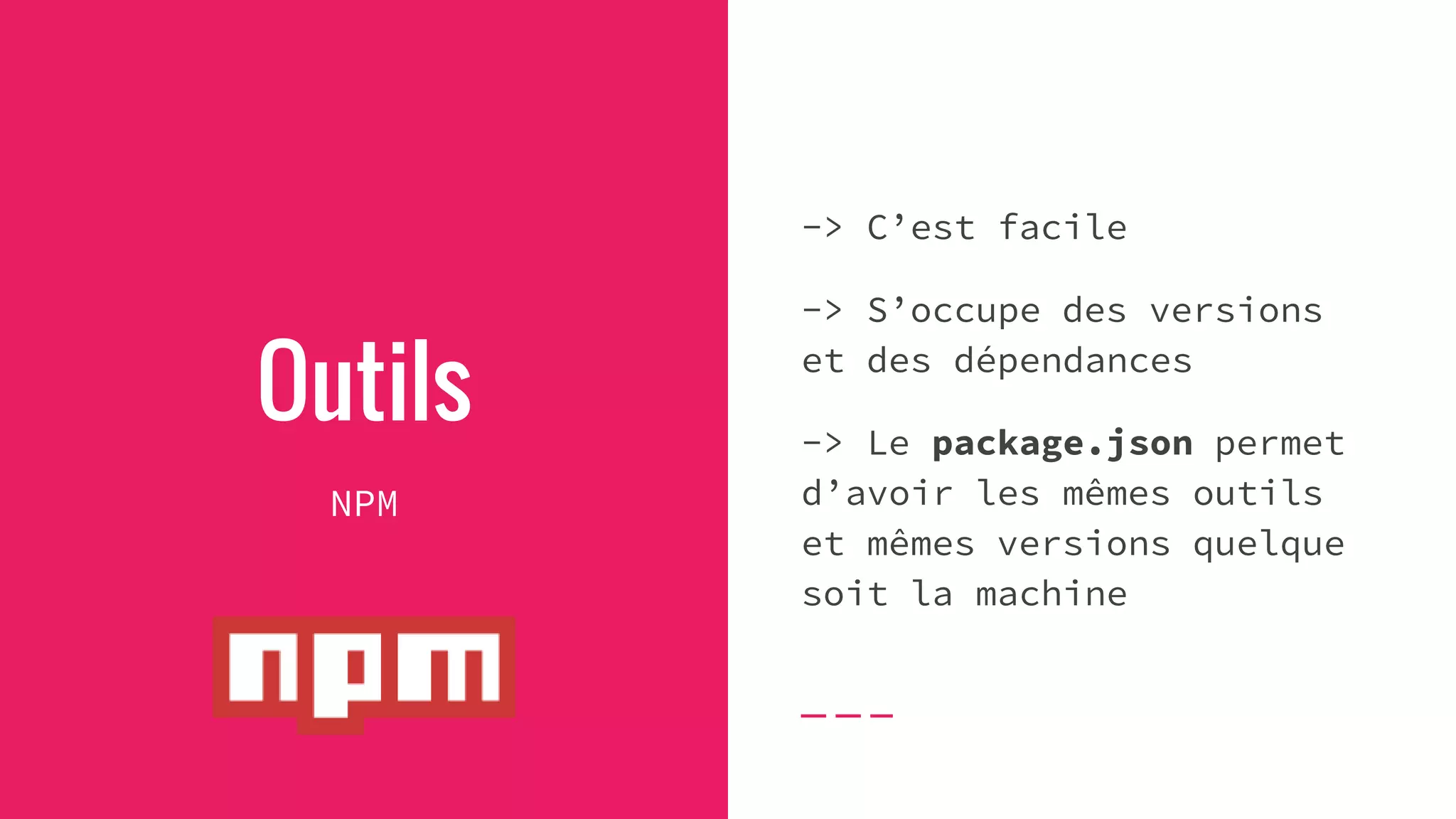 Outils
NPM
-> C’est facile
-> S’occupe des versions
et des dépendances
-> Le package.json permet
d’avoir les mêmes outils
et mêmes versions quelque
soit la machine
 