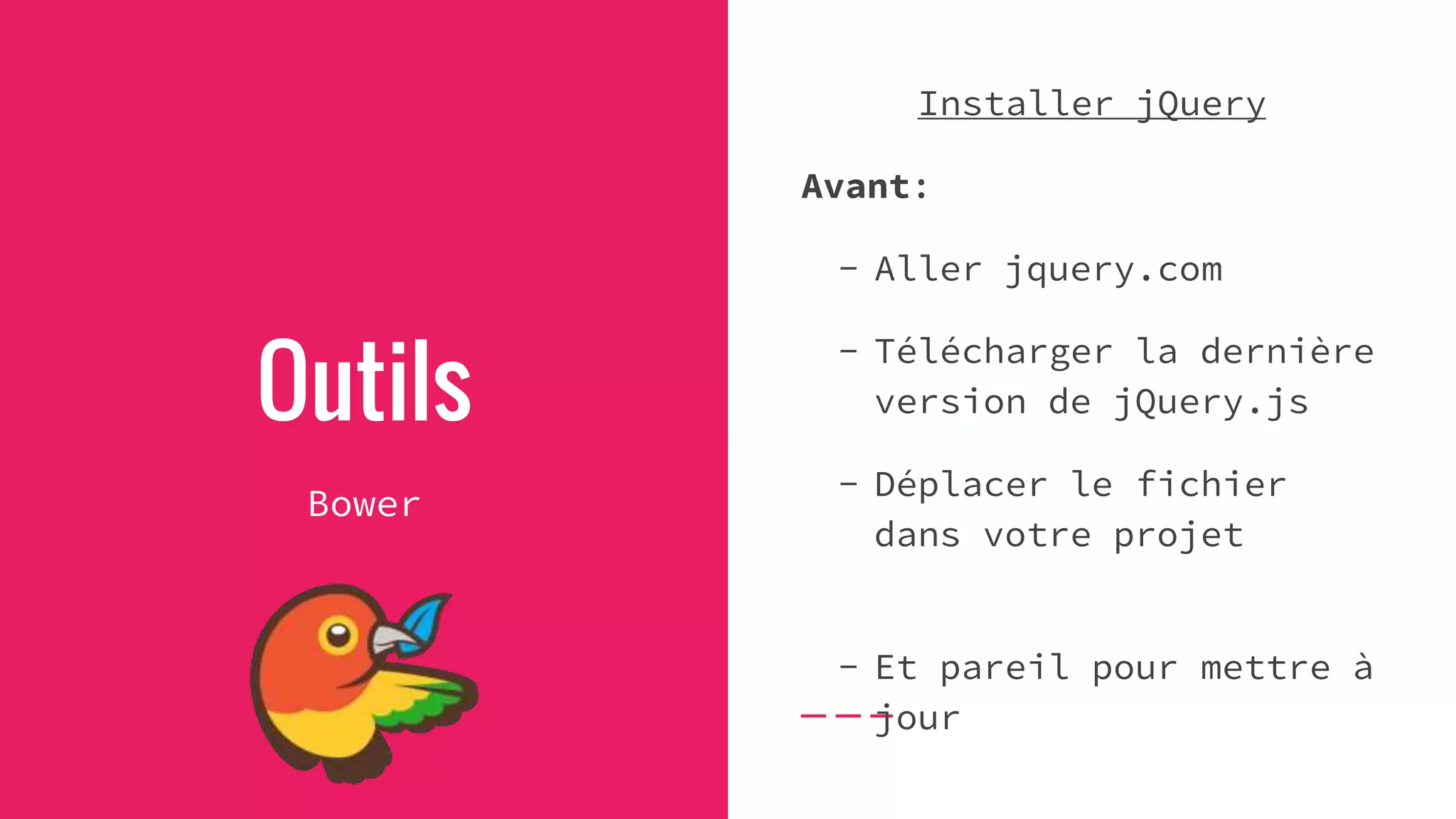 Outils
Bower
Installer jQuery
Avant:
- Aller jquery.com
- Télécharger la dernière
version de jQuery.js
- Déplacer le fichier
dans votre projet
- Et pareil pour mettre à
jour
 