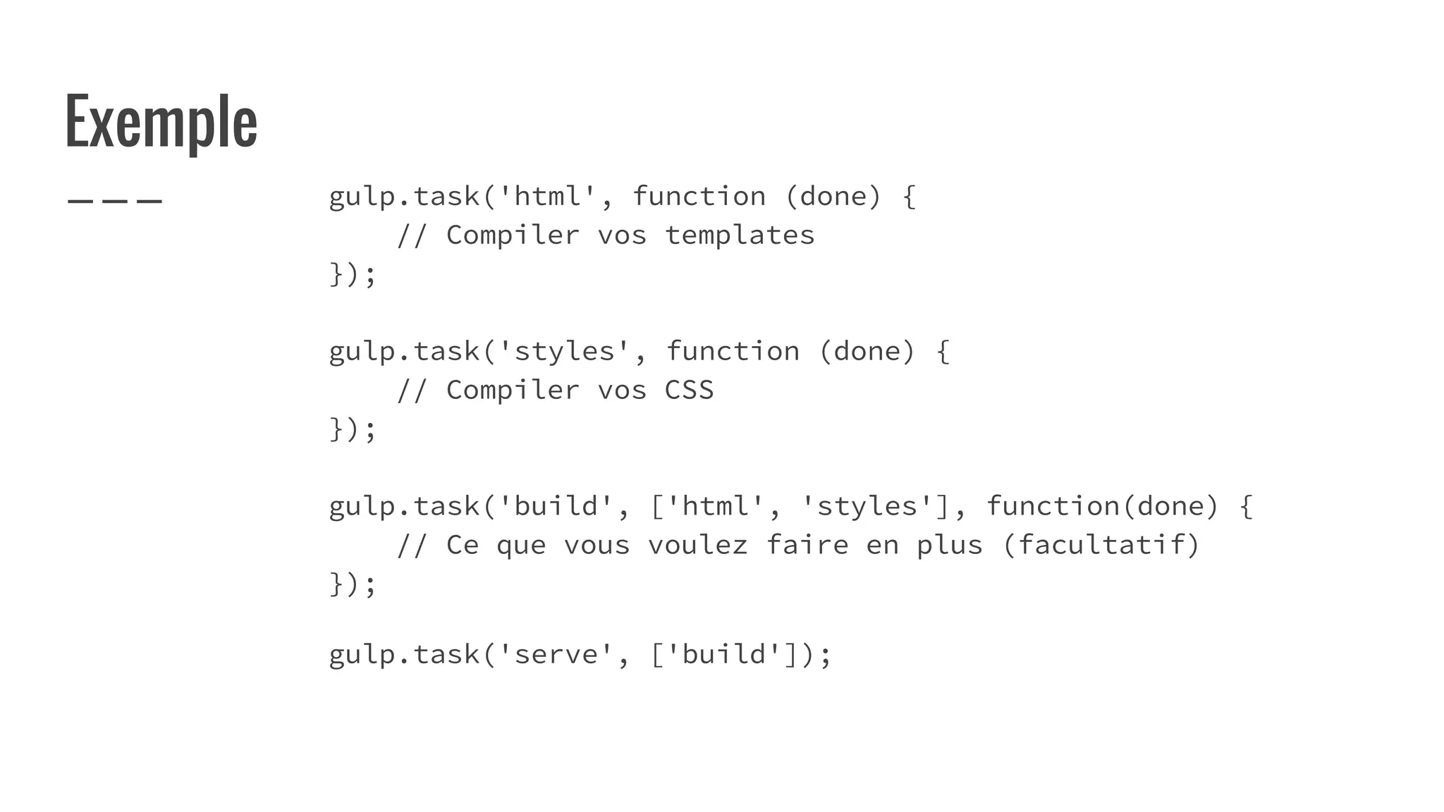 Exemple
gulp.task('html', function (done) {
// Compiler vos templates
});
gulp.task('styles', function (done) {
// Compiler vos CSS
});
gulp.task('build', ['html', 'styles'], function(done) {
// Ce que vous voulez faire en plus (facultatif)
});
gulp.task('serve', ['build']);
 