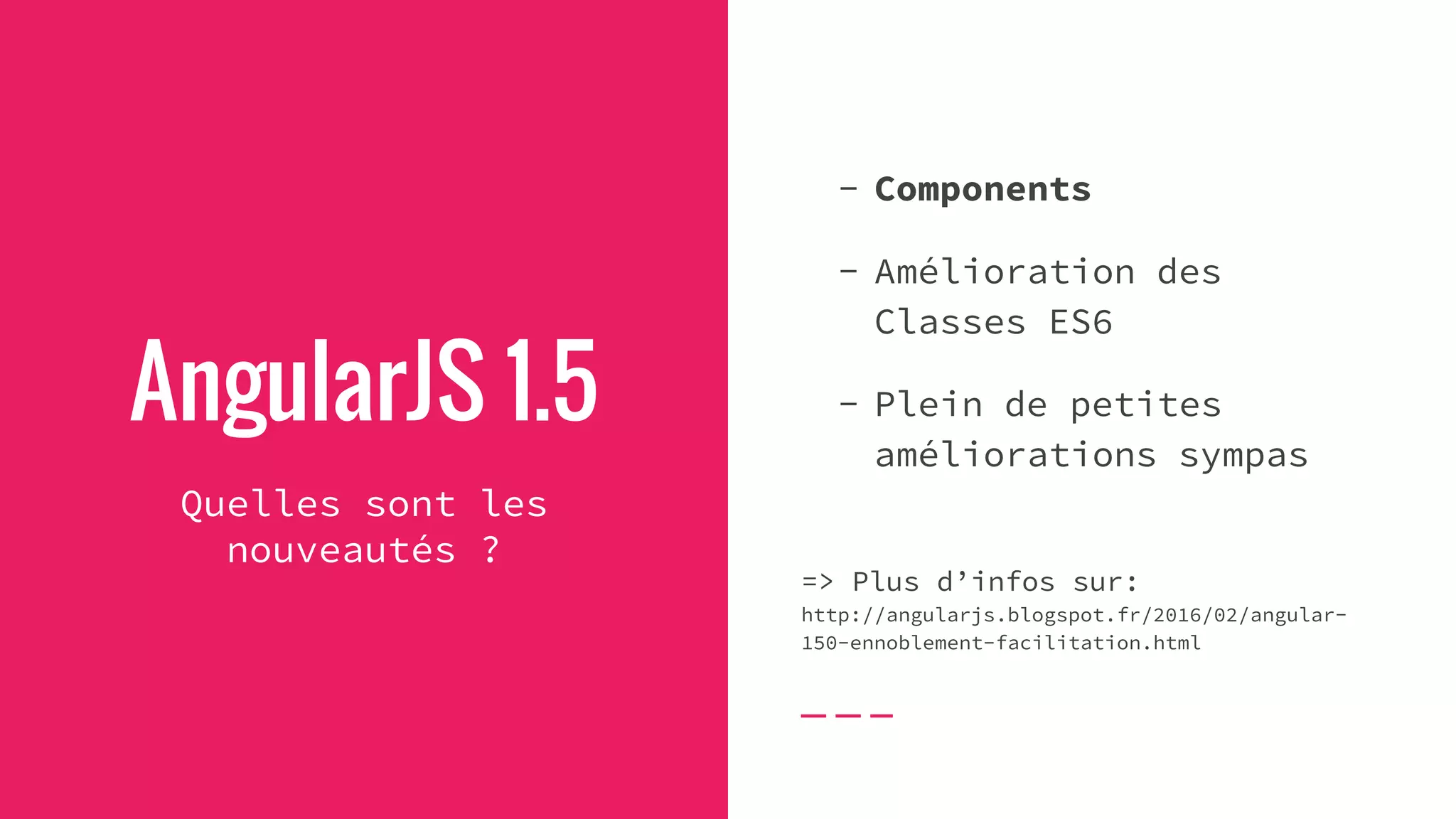 AngularJS 1.5
Quelles sont les
nouveautés ?
- Components
- Amélioration des
Classes ES6
- Plein de petites
améliorations sympas
=> Plus d’infos sur:
http://angularjs.blogspot.fr/2016/02/angular-
150-ennoblement-facilitation.html
 
