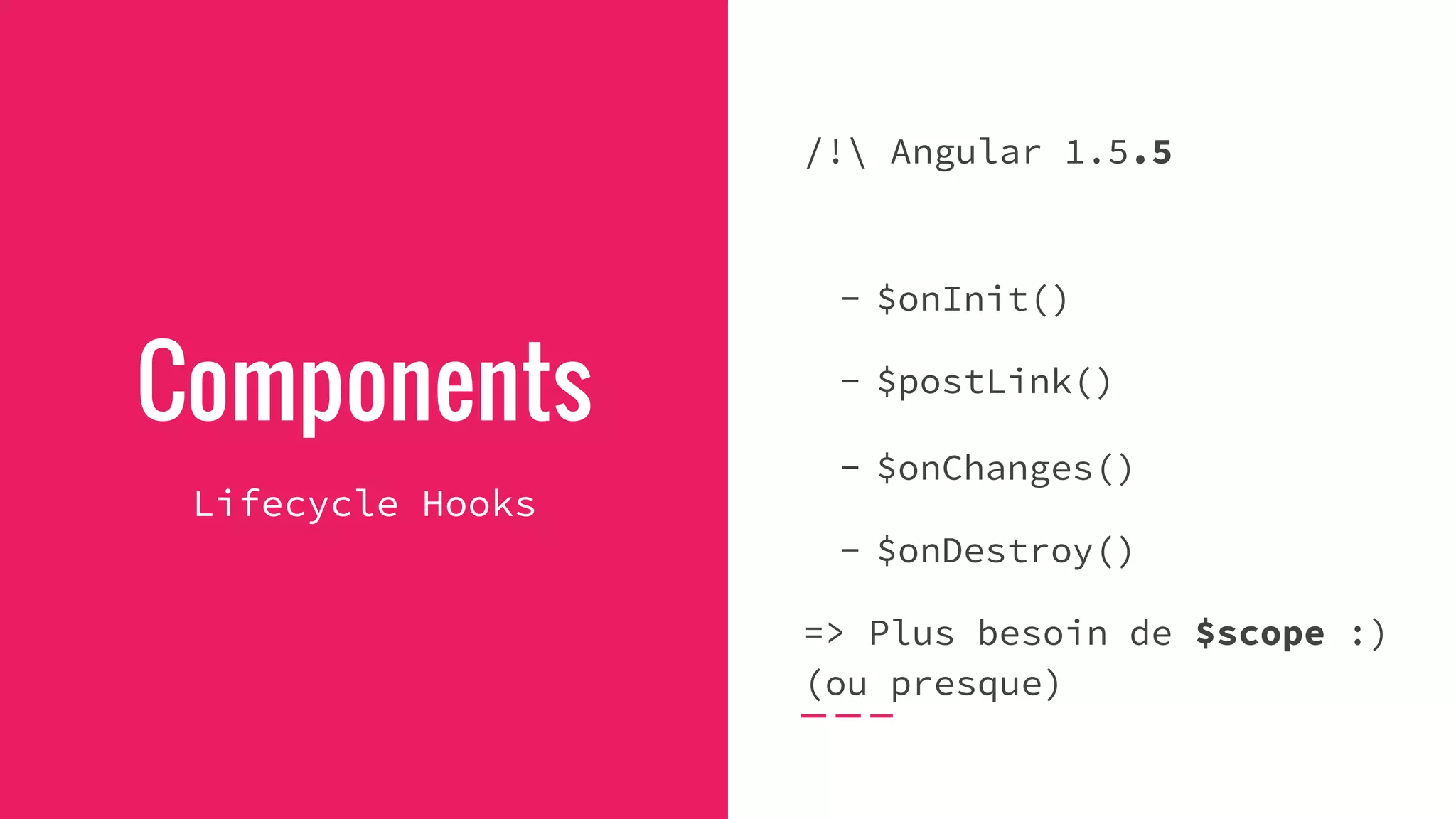 Components
Lifecycle Hooks
/! Angular 1.5.5
- $onInit()
- $postLink()
- $onChanges()
- $onDestroy()
=> Plus besoin de $scope :)
(ou presque)
 