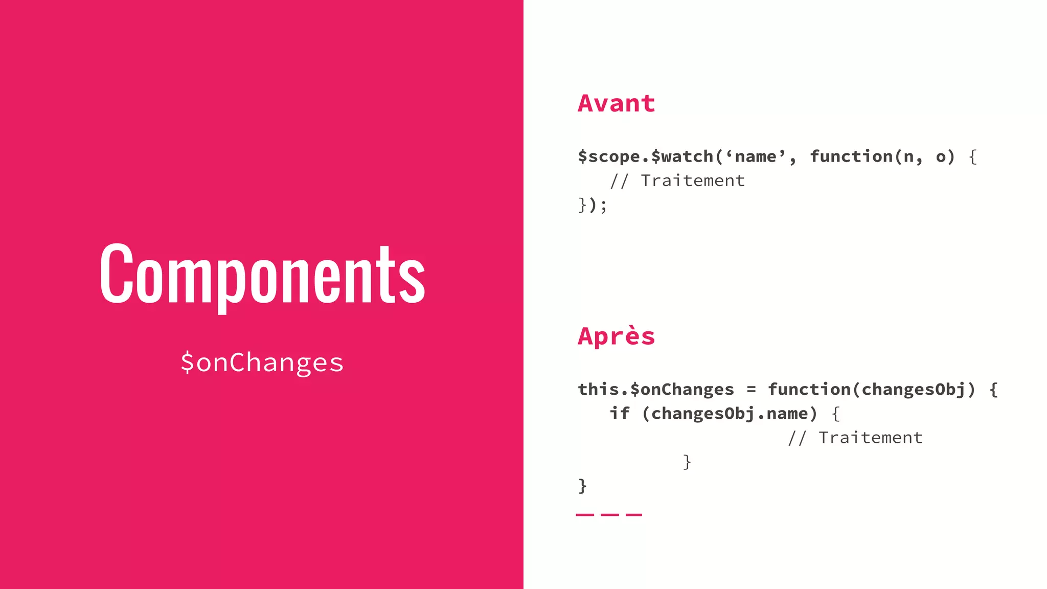 Components
$onChanges
Avant
$scope.$watch(‘name’, function(n, o) {
// Traitement
});
Après
this.$onChanges = function(changesObj) {
if (changesObj.name) {
// Traitement
}
}
 