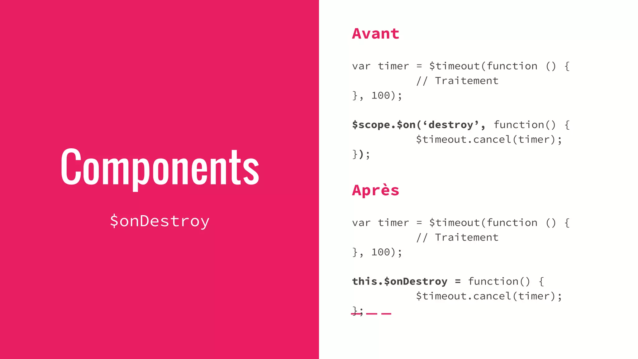 Components
$onDestroy
Avant
var timer = $timeout(function () {
// Traitement
}, 100);
$scope.$on(‘destroy’, function() {
$timeout.cancel(timer);
});
Après
var timer = $timeout(function () {
// Traitement
}, 100);
this.$onDestroy = function() {
$timeout.cancel(timer);
};
 