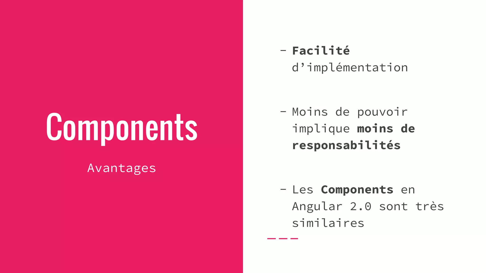 Components
Avantages
- Facilité
d’implémentation
- Moins de pouvoir
implique moins de
responsabilités
- Les Components en
Angular 2.0 sont très
similaires
 