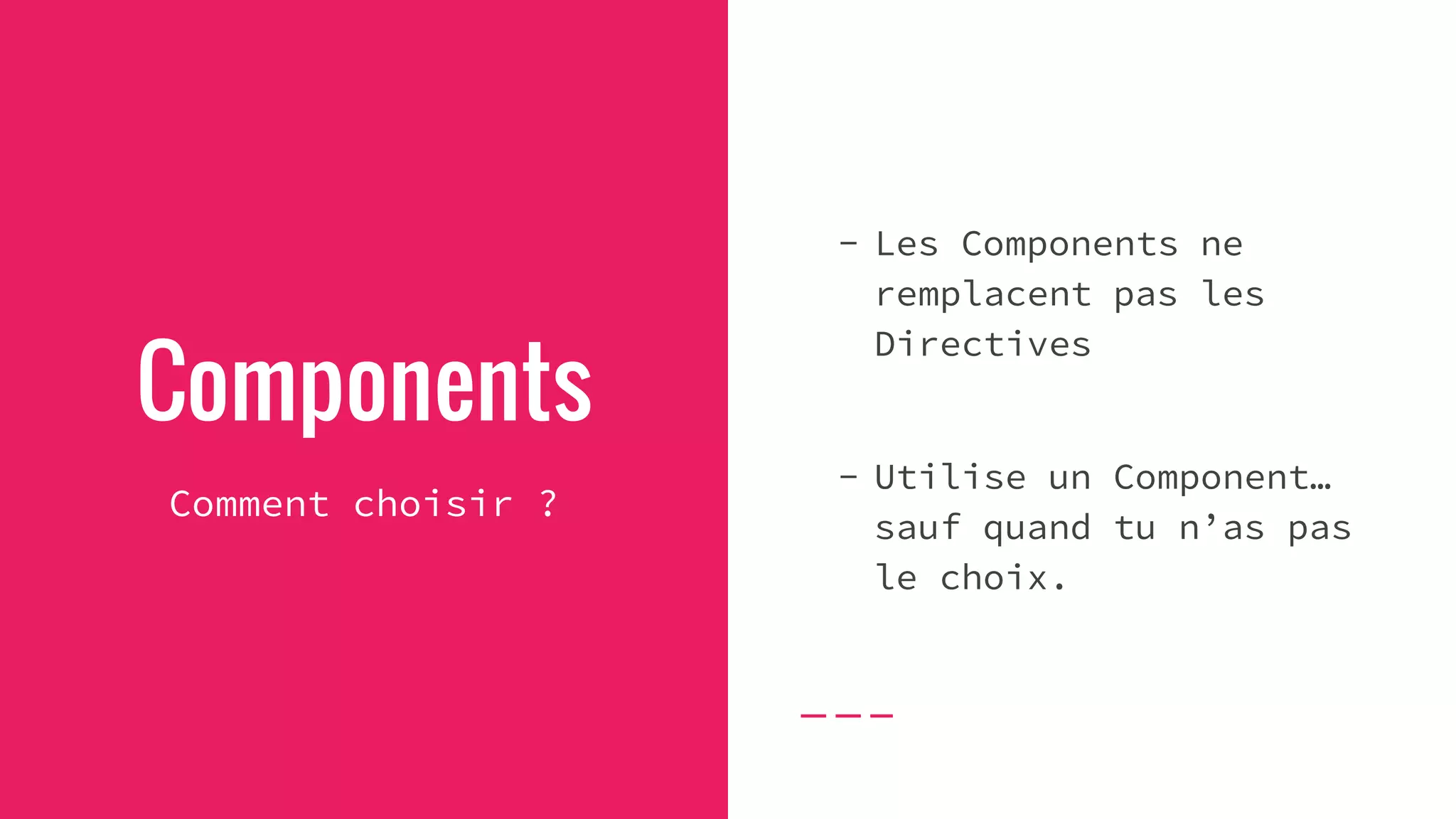 Components
Comment choisir ?
- Les Components ne
remplacent pas les
Directives
- Utilise un Component…
sauf quand tu n’as pas
le choix.
 