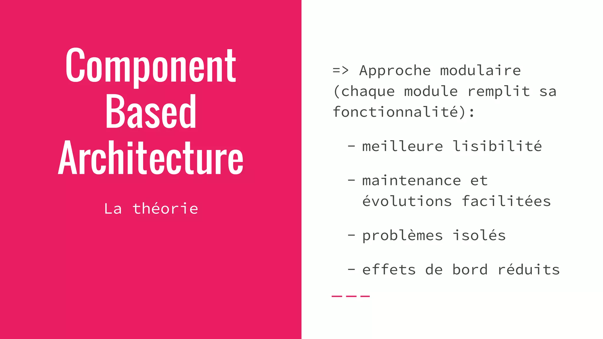 Component
Based
Architecture
La théorie
=> Approche modulaire
(chaque module remplit sa
fonctionnalité):
- meilleure lisibilité
- maintenance et
évolutions facilitées
- problèmes isolés
- effets de bord réduits
 