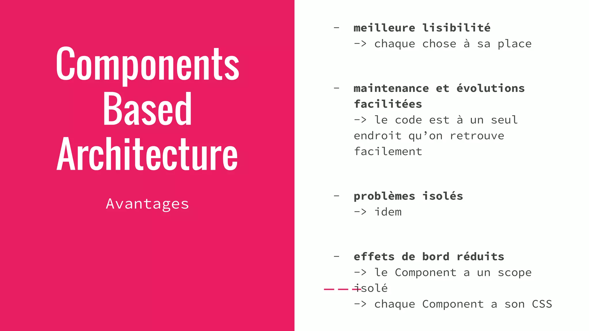 Components
Based
Architecture
Avantages
- meilleure lisibilité
-> chaque chose à sa place
- maintenance et évolutions
facilitées
-> le code est à un seul
endroit qu’on retrouve
facilement
- problèmes isolés
-> idem
- effets de bord réduits
-> le Component a un scope
isolé
-> chaque Component a son CSS
 