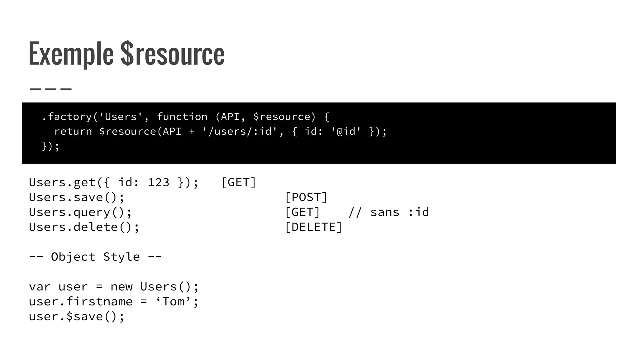 Exemple $resource
.factory('Users', function (API, $resource) {
return $resource(API + '/users/:id', { id: '@id' });
});
Users.get({ id: 123 }); [GET]
Users.save(); [POST]
Users.query(); [GET] // sans :id
Users.delete(); [DELETE]
-- Object Style --
var user = new Users();
user.firstname = ‘Tom’;
user.$save();
 