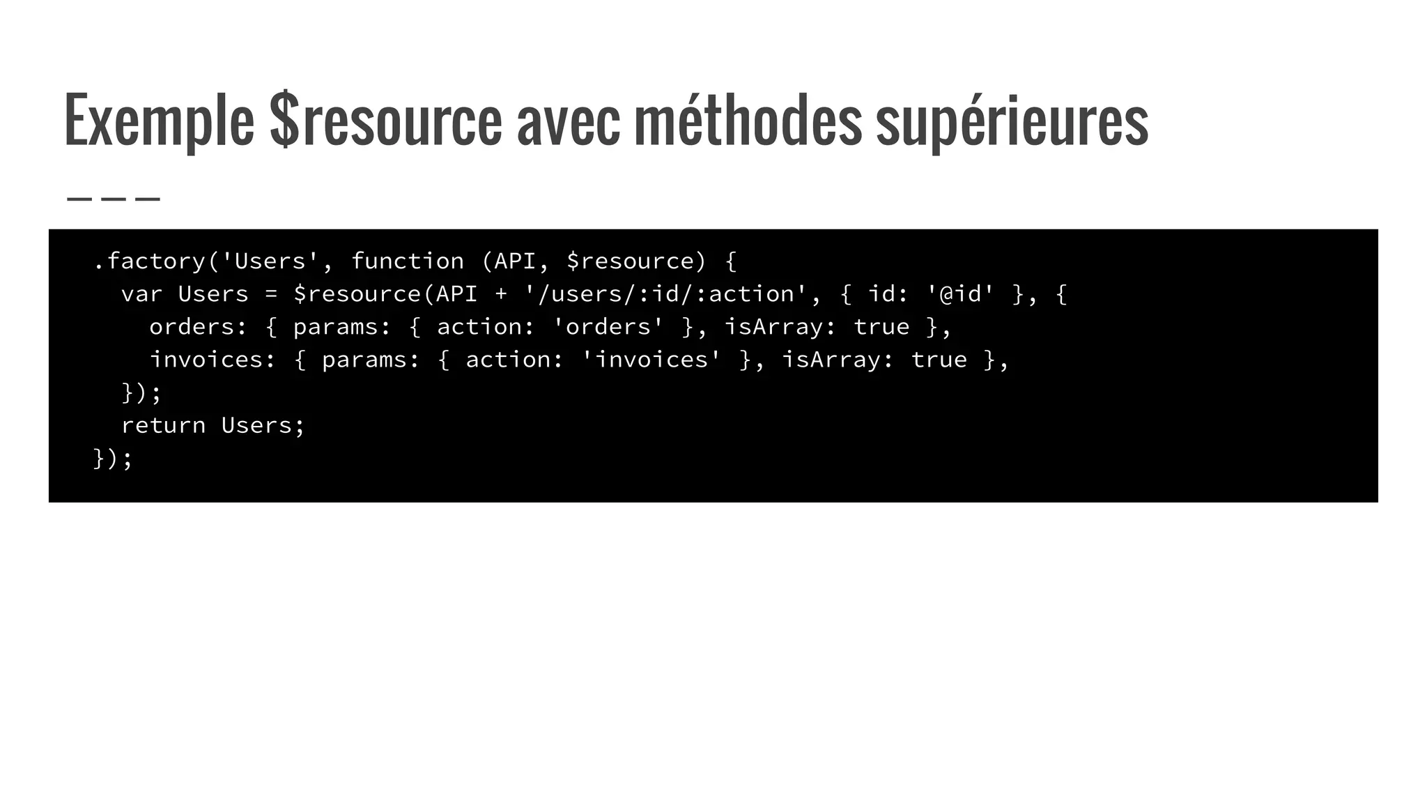Exemple $resource avec méthodes supérieures
.factory('Users', function (API, $resource) {
var Users = $resource(API + '/users/:id/:action', { id: '@id' }, {
orders: { params: { action: 'orders' }, isArray: true },
invoices: { params: { action: 'invoices' }, isArray: true },
});
return Users;
});
 