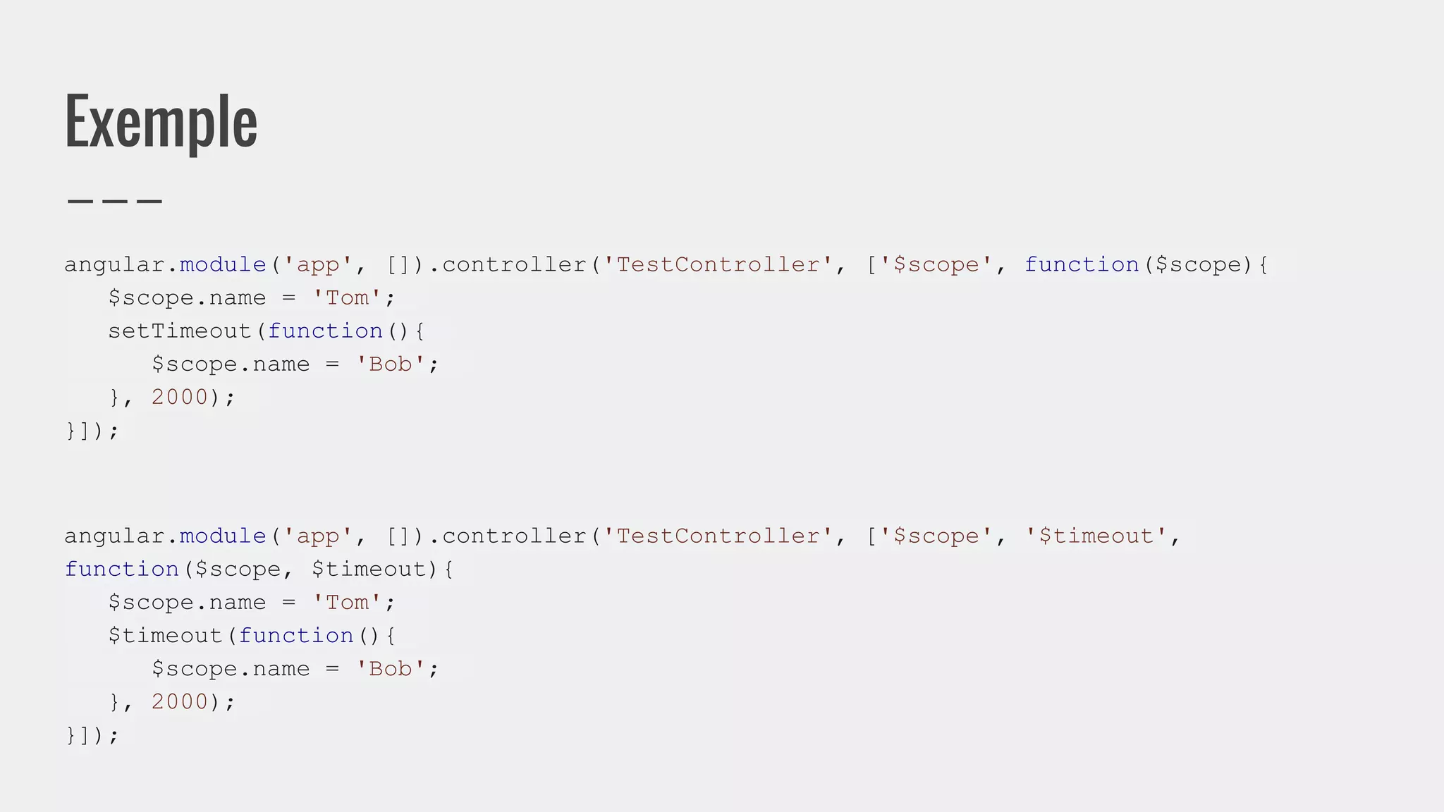 Exemple
angular.module('app', []).controller('TestController', ['$scope', function($scope){
$scope.name = 'Tom';
setTimeout(function(){
$scope.name = 'Bob';
}, 2000);
}]);
angular.module('app', []).controller('TestController', ['$scope', '$timeout',
function($scope, $timeout){
$scope.name = 'Tom';
$timeout(function(){
$scope.name = 'Bob';
}, 2000);
}]);
 