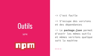 Outils
NPM
-> C’est facile
-> S’occupe des versions
et des dépendances
-> Le package.json permet
d’avoir les mêmes outils
et mêmes versions quelque
soit la machine
 