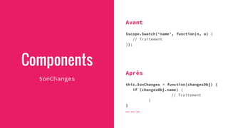 Components
$onChanges
Avant
$scope.$watch(‘name’, function(n, o) {
// Traitement
});
Après
this.$onChanges = function(changesObj) {
if (changesObj.name) {
// Traitement
}
}
 