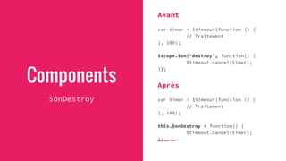 Components
$onDestroy
Avant
var timer = $timeout(function () {
// Traitement
}, 100);
$scope.$on(‘destroy’, function() {
$timeout.cancel(timer);
});
Après
var timer = $timeout(function () {
// Traitement
}, 100);
this.$onDestroy = function() {
$timeout.cancel(timer);
};
 
