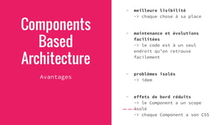 Components
Based
Architecture
Avantages
- meilleure lisibilité
-> chaque chose à sa place
- maintenance et évolutions
facilitées
-> le code est à un seul
endroit qu’on retrouve
facilement
- problèmes isolés
-> idem
- effets de bord réduits
-> le Component a un scope
isolé
-> chaque Component a son CSS
 