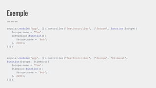 Exemple
angular.module('app', []).controller('TestController', ['$scope', function($scope){
$scope.name = 'Tom';
setTimeout(function(){
$scope.name = 'Bob';
}, 2000);
}]);
angular.module('app', []).controller('TestController', ['$scope', '$timeout',
function($scope, $timeout){
$scope.name = 'Tom';
$timeout(function(){
$scope.name = 'Bob';
}, 2000);
}]);
 
