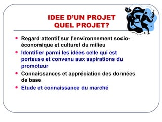 IDEE D’UN PROJET QUEL PROJET? Regard attentif sur l’environnement socio-économique et culturel du milieu Identifier parmi les idées celle qui est porteuse et convenu aux aspirations du promoteur Connaissances et appréciation des données de base Etude et connaissance du marché 