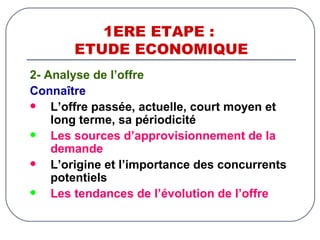 1ERE ETAPE :  ETUDE ECONOMIQUE 2- Analyse de l’offre Connaître L’offre passée, actuelle, court moyen et long terme, sa périodicité   Les sources d’approvisionnement de la demande L’origine et l’importance des concurrents potentiels Les tendances de l’évolution de l’offre 