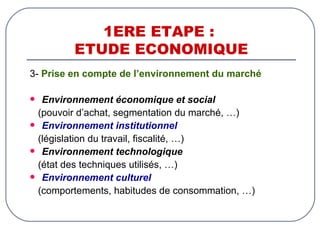 1ERE ETAPE :  ETUDE ECONOMIQUE 3-  Prise en compte de l’environnement du marché Environnement économique et social   (pouvoir d’achat, segmentation du marché, …) Environnement institutionnel   (législation du travail, fiscalité, …) Environnement technologique   (état des techniques utilisés, …) Environnement culturel   (comportements, habitudes de consommation, …) 