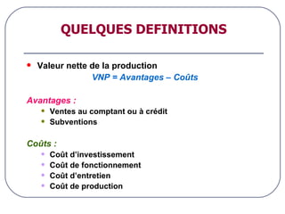 QUELQUES DEFINITIONS Valeur nette de la production VNP = Avantages – Coûts Avantages : Ventes au comptant ou à crédit Subventions Coûts : Coût d’investissement Coût de fonctionnement Coût d’entretien Coût de production 