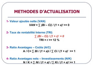 METHODES D’ACTUALISATION 1-  Valeur ajoutée nette (VAN) VAN = ∑ (Bi – Ci) / (1 + a) i   >= 0 2-  Taux de rentabilité Interne (TRI) ∑  (Bi – Ci) / (1 + r) i  = 0 TRI = r >= 12 % 3-  Ratio Avantages – Coûts (A/C) A / C = ∑ Bi / (1 + a)i / ∑ Ci / (1 + a) i   >= 1 4-  Ratio Avantages nets – Investissements (N/K) N / K  = ∑ Ni / (1 + a) i  / ∑ Ki / (1 + a) i   >= 1 