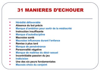 31 MANIERES D’ECHOUER Hérédité défavorable Absence du but précis Manque d’ambition pour sortir de la médiocrité Instruction insuffisante Manque d’autodiscipline Mauvaise santé Mauvaise influences durant l’enfance Remise à plus tard Manque de persévérance Personnalité négative Manque de maîtrise du désir sexuel Incontrôlable passion du jeu Indécision Une des six peurs fondamentales Mauvais choix du conjoint 