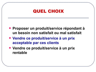 QUEL CHOIX Proposer un produit/service répondant à un besoin non satisfait ou mal satisfait Vendre ce produit/service à un prix acceptable par ces clients Vendre ce produit/service à un prix rentable 