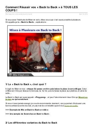 Comment Réussir vos « Back to Back » à TOUS LES
COUPS !
http://www.mix- vinyl.com/dj- back- to- back/                                              April 15, 2013



Si vous avez l’habitude de Mixer en solo, dites-vous que c’est aussi possible à plusieurs.
On appelle ça le « Back t o Back« , explications :




1/ Le « Back to Back », c’est quoi ?
Il s’agit de Mixer en duo : chaque DJ passe un t it re puis laisse la place à son collègue. Celui-
ci Mixe son titre par dessus le morceau du 1er DJ, puis lui laisse la place aux platines, et ainsi de
suite…

Le Back to Back est aussi appelé »Ping-pong« , et peut faire intervenir deux DJs qui Mixent au
t empo ou qui scrat chent .

Si vous n’avez jamais essayé, je vous le recommande vivement, car ça permet d’instaurer une
bonne ambiance entre les DJs, et pas mal de convivialité quand vous jouez en public.

>>> Exemple de Mix en Back t o Back en vidéo :

>>> Un exemple de Scrat ches en Back t o Back :



2/ Les différentes variantes du Back to Back
 