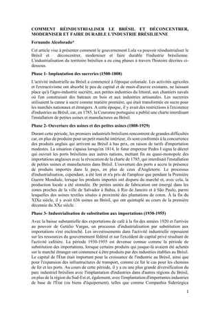 1
COMMENT RÉINDUSTRIALISER LE BRÉSIL ET DÉCONCENTRER,
MODERNISER ET FAIRE DURABLE L'INDUSTRIE BRÉSILIENNE
Fernando Alcoforado*
Cet article vise à présenter comment le gouvernement Lula va pouvoir réindustrialiser le
Brésil et déconcentrer, moderniser et faire durable l'industrie brésilienne.
L'industrialisation du territoire brésilien a eu cinq phases à travers l'histoire décrites ci-
dessous.
Phase 1- Implantation des sucreries (1500-1808)
L'activité industrielle au Brésil a commencé à l'époque coloniale. Les activités agricoles
et l'extractivisme ont absorbé le peu de capital et de main-d'œuvre existants, ne laissant
place qu'à l'agro-industrie sucrière, aux petites industries du littoral, aux chantiers navals
où l'on construisait des bateaux en bois et aux industries artisanales. Les sucreries
utilisaient la canne à sucre comme matière première, qui était transformée en sucre pour
les marchés nationaux et étrangers. A cette époque, il y avait des restrictions à l'existence
d'industries au Brésil, car, en 1785, la Couronne portugaise a publié une charte interdisant
l'installation de petites usines et manufactures au Brésil.
Phase 2- Ouverture des usines et des petites usines (1808-1929)
Durant cette période, les premiers industriels brésiliens rencontrent de grandes difficultés
car, en plus de produire pour un petit marché intérieur, ils sont confrontés à la concurrence
des produits anglais qui arrivent au Brésil à bas prix, en raison de tarifs d'importation
modestes. La situation s'apaisa lorsqu'en 1814, le futur empereur Pedro I signa le décret
qui ouvrait les ports brésiliens aux autres nations, mettant fin au quasi-monopole des
importations anglaises avec la révocation de la charte de 1785, qui interdisait l'installation
de petites usines et manufactures dans Brésil. L'ouverture des ports a accru la présence
de produits importés dans le pays, en plus de ceux d'Angleterre. Le processus
d'industrialisation, cependant, a été lent et n'a pris de l'ampleur que pendant la Première
Guerre Mondiale, lorsque les produits importés ont disparu du marché et, avec cela, la
production locale a été stimulée. De petites unités de fabrication ont émergé dans les
zones proches de la ville de Salvador à Bahia, à Rio de Janeiro et à São Paulo, parmi
lesquelles des usines textiles situées à proximité des plantations de coton. À la fin du
XIXe siècle, il y avait 636 usines au Brésil, qui ont quintuplé au cours de la première
décennie du XXe siècle.
Phase 3- Industrialisation de substitution aux importations (1930-1955)
Avec la baisse substantielle des exportations de café à la fin des années 1920 et l'arrivée
au pouvoir de Getúlio Vargas, un processus d'industrialisation par substitution aux
importations s'est enclenché. Les investissements dans l'activité industrielle reposaient
sur les ressources du gouvernement fédéral et sur l'excédent de capital privé résultant de
l'activité caféière. La période 1930-1955 est devenue connue comme la période de
substitution des importations, lorsque certains produits qui jusque-là avaient été achetés
sur le marché étranger ont commencé à être produits par des industries établies au Brésil.
Le capital de l'État était important pour la croissance de l'industrie au Brésil, ainsi que
pour l'expansion des infrastructures de transport, comme ce fut le cas pour les chemins
de fer et les ports. Au cours de cette période, il y a eu une plus grande diversification du
parc industriel brésilien avec l'implantation d'industries dans d'autres régions du Brésil,
en plus de la région du Sud-Est et, également, avec l'implantation d'importantes industries
de base de l'État (ou biens d'équipement), telles que comme Companhia Siderúrgica
 