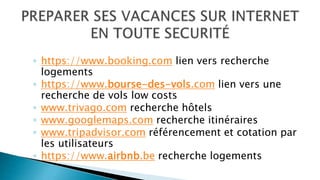 ◦ https://www.booking.com lien vers recherche
logements
◦ https://www.bourse-des-vols.com lien vers une
recherche de vols low costs
◦ www.trivago.com recherche hôtels
◦ www.googlemaps.com recherche itinéraires
◦ www.tripadvisor.com référencement et cotation par
les utilisateurs
◦ https://www.airbnb.be recherche logements
 