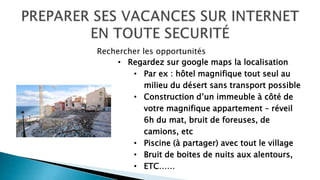 • Regardez sur google maps la localisation
• Par ex : hôtel magnifique tout seul au
milieu du désert sans transport possible
• Construction d’un immeuble à côté de
votre magnifique appartement – réveil
6h du mat, bruit de foreuses, de
camions, etc
• Piscine (à partager) avec tout le village
• Bruit de boites de nuits aux alentours,
• ETC……
Rechercher les opportunités
 