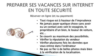 • Tout risque est à hauteur de l‘imprudence
• Ne jamais payer quelque chose sans avoir
eu un contact avec soit le voyagiste, le
propriétaire d’un bien, le loueur de voiture,
etc…
• Se couvrir au maximum des possibilités.
• Vérifier la réputation du vendeur
• Vérifier plusieures fois les données que
vous entrez dans l’ordinateur
• Ne pas se fier à de belles photos mais bien
à la vérification de la localisation.
Réserver en ligne (et/ou payement)
 