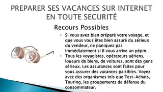 • Si vous avez bien préparé votre voyage, et
que vous vous êtes bien assuré du sérieux
du vendeur, ne paniquez pas
immédiatement si il vous arrive un pépin.
• Tous les voyagistes, opérateurs aériens,
loueurs de biens, de voitures, sont des gens
sérieux. Les assurances sont faites pour
vous assurer des vacances paisibles. Voyez
avec des organismes tels que Test-Achats,
Touring, les groupements de défense du
consommateur.
Recours Possibles
 