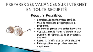 • L’Union Européenne vous protège.
• Mais la meilleure protection est la
prudence.
• Ne donnez jamais vos codes bancaires.
• Voyagez avec le moins d’argent liquide
possible. Et répartissez le en plusieurs
endroits.
• Restez attentifs à ce qui vous entoure.
• Faites profiter vos proches de votre
expérience.
Recours Possibles
 