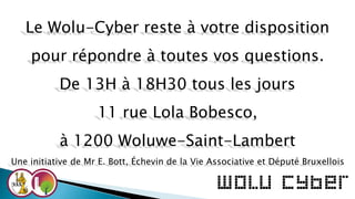 Le Wolu-Cyber reste à votre disposition
pour répondre à toutes vos questions.
De 13H à 18H30 tous les jours
11 rue Lola Bobesco,
à 1200 Woluwe-Saint-Lambert
Une initiative de Mr E. Bott, Échevin de la Vie Associative et Député Bruxellois
 