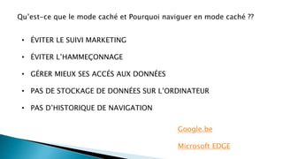 Google.be
Microsoft EDGE
Qu’est-ce que le mode caché et Pourquoi naviguer en mode caché ??
• ÉVITER LE SUIVI MARKETING
• ÉVITER L’HAMMEÇONNAGE
• GÉRER MIEUX SES ACCÉS AUX DONNÉES
• PAS DE STOCKAGE DE DONNÉES SUR L’ORDINATEUR
• PAS D’HISTORIQUE DE NAVIGATION
 