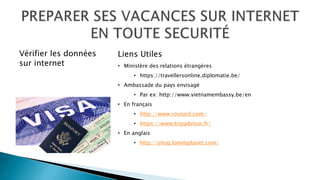 Liens Utiles
• Ministère des relations étrangères
• https://travellersonline.diplomatie.be/
• Ambassade du pays envisagé
• Par ex: http://www.vietnamembassy.be/en
• En français
• http://www.routard.com/
• https://www.tripadvisor.fr/
• En anglais
• http://shop.lonelyplanet.com/
Vérifier les données
sur internet
 