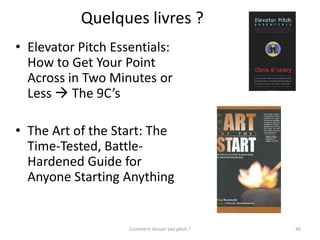 Quelques livres ?
• Elevator Pitch Essentials:
  How to Get Your Point
  Across in Two Minutes or
  Less  The 9C’s

• The Art of the Start: The
  Time-Tested, Battle-
  Hardened Guide for
  Anyone Starting Anything


                    Comment réussir son pitch ?   46
 