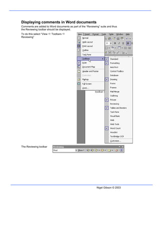 Displaying comments in Word documents
Comments are added to Word documents as part of the “Reviewing” suite and thus
the Reviewing toolbar should be displayed.
To do this select “View   Toolbars
Reviewing”




The Reviewing toolbar




                                                             Nigel Gibson © 2003