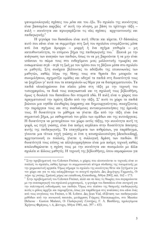 3
φαινομενολογικές σχέσεις του μέσα και του έξω. Το σχολείο της κοινότητας
είναι βασισμένο ακριβώς σ’ αυτή την κίνηση, με βάση το τρίπτυχο τάξη –
αυλή – κοινότητα και αφουγκράζεται τις νέες σχέσεις αρχιτεκτονικής και
παιδαγωγικής.6
Η φιγούρα του δασκάλου είναι αυτή τίθεται και αίρεται. Ο δάσκαλος
αυτό που κάνει είναι να συμμετέχει στη ζωή του σχολείου ετοιμάζοντας μέσα
από ένα σχήμα άμορφο – μορφή ή ένα σχήμα επιθυμία – μη
κατευθυντικότητα, το επόμενο βήμα της παιδαγωγικής του.7
Ξεκινά με την
ανάγνωση των αναγκών των παιδιών, όπως το να μη βαριούνται ή να μην είναι
υπάκουο το σώμα τους στο ενδεχόμενο μιας μελλοντικής τιμωρίας και
ενσωματώνει σιγά - σιγά τη ζωή με τον τρόπο που τη βάζουν μέσα στο σχολείο
οι μαθητές. Στη συνέχεια βλέποντας το αδιέξοδο της επικοινωνίας των
μαθητών, καθώς λόγω της θέσης τους στα θρανία δεν μπορούν να
συνομιλήσουν, σχηματίζει ομάδες και οδηγεί τα παιδιά στη δυνατότητά τους
να ψηφίζουν γι’ αυτά που τα απασχολούν ως θέμα για να διαπραγματευτούν. Τα
παιδιά ολοκληρώνουν ένα κύκλο μέσα στη τάξη με την τεχνική του
τυπογραφείου, τα δικά τους αναγνωστικά και τη σχολική τους βιβλιοθήκη,
όμως η δουλειά του δασκάλου δεν σταματά εδώ. Η αυλή είναι ο χώρος που
πραγματοποιεί την πρώτη έξοδο από την τάξη. Σ’ αυτό το χώρο τα παιδιά
βιώνουν μια νησίδα ελευθερίας έκφρασης και δημιουργικότητας. συνεχίζοντας
την περιέργεια τους και στις αναδυόμενες αντικειμενοποιήσεις της έρευνάς
τους. Η δυνατότητα το μάθημα να γίνεται έξω από την τάξη είναι ένα
σημαντικό βήμα, με καθοριστικό τον ρόλο των ομάδων και της αυτενέργειας.
Η δυνατότητα να μετατρέπουν τον χώρο εκτός τάξης, την κοινότητα αυτή τη
φορά, ως πηγή γνώσης, είναι ένα ακόμη κεφάλαιο στην δυνατότητα άσκησης
αυτής της παιδαγωγικής. Τα επαγγέλματα των ανθρώπων, για παράδειγμα,
γίνονται μια τέτοια πηγή γνώσης κι έτσι η αποσχολειοποίηση [deschooling],
αρχιτεκτονική εν πολλοίς, γίνεται η συλλογική δράση των παιδιών. Η
δυνατότητά τους επίσης να αλληλογραφήσουν είναι μια ακόμη τεχνική καθώς
απελευθερώνεται η σχέση τους με την κοινότητα και συνομιλούν με άλλα
σχολεία κι άλλους μαθητές. Η τεχνική της βιβλιοθήκης, όπου καμαρώνουν για
6
Στην προβληματική του Celesten Freinet, ο χώρος που υλοποιούνται οι τεχνικές είναι εν
πολλοίς το σχολείο, καθώς έχουμε το κομμουνιστικό αίτημα σύνδεσης της πνευματικής με
την χειρωνακτική εργασία. Όμως σήμερα το σχολείο της κοινότητας θέτει νέα ζητήματα για
τον χώρο και για το πώς εκλαμβάνουμε το ανοιχτό σχολείο. Δες Δημήτρης Γερμανός, Οι
τοίχοι της γνώσης, Σχολικός χώρος και εκπαίδευση, Gutenberg, Αθήνα 2002, σελ. 162 – 173.
7
Στην προβληματική του Celesten Freinet, αλλά και σε όλες τις θεωρίες που συγκρούονται
με την αναπαραγωγή του σχολικού μηχανισμού, η φιγούρα του δασκάλου είναι κεντρική για
την πολιτισμική ενδυνάμωση των παιδιών. Όμως στο πλαίσιο της θεσμικής παιδαγωγικής
αυτός ο ρόλος αρχίζει και περιορίζεται, όπως για παράδειγμα στις αναλύσεις που κάνει ένας
από τους επιγόνους του Freinet, ο M. Lobrot. Δες Jean Vial, «Εξέταση των παιδαγωγικών
μεθόδων από την κοινωνική σκοπιά», μετάφραση Γιώργος Παπαγεωργίου, στο Maurice
Debesse - Gaston Mialaret, Οι Παιδαγωγικές Επιστήμες, Γ. Α. Βασδέκης, προλεγόμενα
Χρήστος Φράγκος, τ. 6, Δίπτυχο, Αθήνα 1985, σελ. 397 – 433.
 