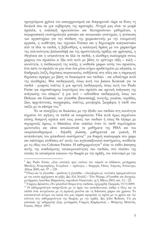 5
προηγούμενα χρόνια του εκσυγχρονισμού και διαφορετικό τώρα να δίνεις τη
δουλειά σου σε μια κυβέρνηση της αριστεράς. Αίτημά μας είναι τα μικρά
σχολεία, η εναλλαγή πρωτευόντων και δευτερευόντων μαθημάτων, η
συγκρουσιακή επιστημολογία φυσικών και κοινωνικών επιστημών, η γενίκευση
των εργαστηρίων για την σύνδεση της χειρωνακτικής με την πνευματική
εργασία, η υιοθέτηση των τεχνικών Freinet και η δημιουργία αναγνωστικών
από τα ίδια τα παιδιά, η βιβλιοθήκη, η συλλογική δράση με τον χαρακτήρα
της πολιτειότητας [citizenship] και της αριστοτελικής πράξης και φρόνησης, η
ιθαγένεια και η υπηκοότητα σε όλα τα παιδιά, η ελεύθερη κυκλοφορία στους
χώρους του σχολείου κι έξω από αυτό με βάση το τρίπτυχο τάξη – αυλή –
κοινότητα, η παιδαγωγική της αυλής, η υιοθεσία χώρων εκτός του σχολείου,
έτσι ώστε το σχολείο να μην είναι ένα μόνο κτίριο οροθετημένο με κάγκελα, οι
διαδρομές (πεζή, δημόσιες συγκοινωνίες, ποδήλατα) στη πόλη και η παραγωγή
δημόσιας σφαίρας με βάση τα δικαιώματα των παιδιών - και ειδικότερα αυτά
της ελευθερίας. Μια παιδαγωγική, όπως αυτή του Janusz Korczak για τα
παιδιά - μικρούς πολίτες ή μια κριτική παιδαγωγική, όπως αυτή του Paulo
Freire για περισσότερους λογοτέχνες στο σχολείο και κριτική ανάγνωση της
ανάγνωσης του κόσμου9
ή μια αντί – οιδιπόδεια παιδαγωγική, όπως των
Deleuze και Guattari, των γίγνεσθαι [becoming], ποιητής, γυναίκα, νομάδας,
ζώο, αρχιτέκτονας, συγγραφέας, πολίτης, μειοψηφία, ζωγράφος ή παιδί που
παίζει με τα κάστρα του.10
Το να συνεχίζεις να δουλεύεις με την έξοδο των παιδιών στη κοινότητα
σημαίνει ότι αφήνεις τα παιδιά να ονειρεύονται. Όλα αυτά όμως σημαίνουν
επίσης δυσμενή σχόλια από τους γονείς των παιδιών ή όπως θα λέγαμε με
σημερινούς όρους, ο δάσκαλος είναι «καλός» όταν το παιδί συμπληρώνει
φωτοτυπίες και κάνει αποκλειστικά τα μαθήματα της PISA και του
νεοφιλελευθερισμού - δηλαδή γλώσσα, μαθηματικά και φυσική. Η
ανταπάντηση του φιλανδικού συστήματος11
για διαρκή κυκλοφορία στο χώρο
και καλύτερες επιδόσεις απ’ αυτές του αγγλοσαξονικού συστήματος, συνδέεται
με τις ιδέες του Celesten Freinet. Η καθημερινότητα12
είναι το πεδίο άσκησης
αυτής της αναδυόμενης υποκειμενικότητας των παιδιών, στο πλαίσιο της
οποίας τα υποκείμενα ενώνουν την θεωρία με την πράξη, τον πολιτισμό με την
9
Δες Paulo Freire, Δέκα επιστολές προς εκείνους που τολμούν να διδάσκουν, μετάφραση
Μανόλης Νταμπαράκης, Επιμέλεια – πρόλογος – θεώρηση Τάσος Λιάμπας, Επίκεντρο,
Αθήνα 2009, σελ. 97 – 129.
10
Όπως και το γίγνεσθαι - φασίστας ή γίγνεσθαι – πλειοψηφία ως αντίπαλη πραγματικότητα
με την οποία ερχόμαστε σε ρήξη. Δες Ζυλ Ντελέζ – Τόνι Νέγκρι, «Γίγνεσθαι και έλεγχος»,
μετάφραση Λεωνίδας Μαρσιανός, περιοδικό Πανοπτικόν, τχ.5, Μάιος 2003, σελ. 12 – 22.
11
Γιώργος Δελαστίκ, «Το φιλανδικό θαύμα στην παιδεία», εφημερίδα Ημερησία, 15/5/2009.
12
Η καθημερινότητα συσχετίζεται με το έργο του εκπαιδευτικού, καθώς ο ίδιος και τα
παιδιά είναι αντιμέτωποι με τη σχολική ρουτίνα και τη διάσπαση χώρου και χρόνου. Το
επαναστατικό αίτημα του αιώνα που μας πέρασε αφορούσε τη σχέση με το χρόνο και την
ενότητα στη καθημερινότητα της θεωρίας με την πράξη. Δες John Roberts, Για μια
φιλοσοφία της καθημερινής ζωής, μετάφραση Γιώργος Καράμπελας – Μπάμπης Μπαλτάς,
Futura, Αθήνα 2003.
 