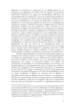6
βεβήλωση του παιχνιδιού, τον παραγωγικό με τον ελεύθερο χρόνο και τις
επιστήμες με τις εφαρμογές. Το αίτημα είναι ένα σχολείο της κοινότητας
[Community School] που θα ευνοεί τους συνεταιρισμούς, παράδειγμα του
οποίου είχαμε μέσα στην κρίση (2010 -) για την αντιμετώπιση της κρίσης. Η
διατροφή είναι κεντρική στο σχολείο, τόσο ως συνεστίαση ή αίθουσα φαγητού,
όσο και για παρασκευή της, τον σπιτικό της χαρακτήρα ή ακόμη και για
καλλιέργεια των προϊόντων που χρειάζονται, μέσα από ένα πρόγραμμα για
σπόρους και φυτέματα. Ο σχολικός κήπος και οι πειραματισμοί στον ελληνικό
μεσοπόλεμο γνωρίζουν μια νέα επικαιρότητα.13
Κάτι αντίστοιχο με την
παιδαγωγική της χαράς του Σουχομλίνσκι που εμπνεόμενος από τον Janusz
Korczak, αντιμετωπίζει το φύτεμα του χωραφιού ως συναισθηματική ανάπτυξη
του παιδιού.14
Αυτό το σχολείο θα αποτελείται από τα εργαστήρια, θα κάνει
χρήση του ποδηλάτου και θα αντιλαμβάνεται τις ήπιες διαδρομές ως πολιτική
της ζωής ενάντια στο θάνατο, την πόλη ως εργαστήρι φυσικών και κοινωνικών
επιστημών και την αυλή, ως παιχνίδι κι ως χώρο δημοκρατίας και λήψης των
αποφάσεων. Αυτό το σχολείο με τον κόσμο σε μικρογραφία, το τυπογραφείο,
τη βιβλιοθήκη, το σινεμά, την κοπτική και ραπτική, όπως και την τέχνη του
Καραγκιόζη, θα είναι ένα δίκτυο με τις υποστηρικτικές δομές της
Πολιτειότητας, του Πολιτισμού και της Υγείας. Κεντρικό σ’ αυτή την αντίληψη
είναι το ανοιχτό προς τα έξω σχολείο και η παραγωγή, μέσα από τα υλικά
δίκτυα, σθεναρών σχέσεων με πολλούς ενήλικους, οι οποίοι μπορούν να
αντικαταστήσουν την απώλεια της αυθεντίας των γονιών και των εκπαιδευτικών.
Μεταξύ νεοφιλελευθερισμού και κοινοτισμού ήδη σήμερα έχουμε μια
σύγκρουση στην ελληνική κοινωνία που παίρνει τα ιστορικά χαρακτηριστικά
της κρίσης της εκπροσώπησης και μιας ανάδυσης νέων υποκειμενικοτήτων,
όπως είναι τα παιδιά, η οποία σημαίνει την εκ νέου γενικευμένη χρήση της
παιδαγωγικής στο σύνολο των κοινωνικών σχέσεων, στο πλαίσιο της
αλληλεγγύης, της συνύπαρξης, του αντιφασιστικού αγώνα, της κοινότητας, της
διαρκούς μάθησης και της παραγωγής νέας γνώσης. Ο τρόπος που κινήθηκε η
διοίκηση ήταν ιεραρχικός για τον εκπαιδευτικό, προκειμένου να αξιολογηθεί
και στο πρόσωπό του να κριθεί η εκπαίδευση για να γίνεται χωρίς σχολεία, εξ
αποστάσεως με ψηφιακό αλφαβητισμό ή κατ’ οίκον [homeschooling]. Η αυλή
ως χώρος εκφοβισμού, η έξοδος της πολιτικής από το σχολείο, η
προτεραιότητα στις γνωστικές δεξιότητες έναντι των άλλων, η επιστροφή στην
τάξη και στη γονική αυθεντία, συντελούν στη δημιουργία του νεοφιλελεύθερου
μοντέλου εκπαίδευσης. Αλλά αυτό που συμβαίνει τώρα είναι να διακινούνται
κοινοτικές ιδέες που διαφεύγουν των projects της παρελθούσας δεκαετίας και
13
Δες τους πρώτους πειραματισμούς για την αντιμετώπιση της οικονομικής κρίσης του 1929
στον ελληνικό μεσοπόλεμο από το Γεωπονικό Πανεπιστήμιο στο βιβλίο, Δημήτρης Γ.
Παναγιωτόπουλος, Γεωργική Εκπαίδευση και Ανάπτυξη, Η Ανώτατη Γεωπονική Σχολή Αθηνών
στην ελληνική κοινωνία (1920 – 1960), Ελληνικά Γράμματα, Αθήνα 2004, σελ. 69 – 73.
14
Πρόκειται για το διάσημο Σχολείο της Χαράς του Παβλίς στην Ουκρανία. Δες Ελένη
Παπαδοπούλου, Β. Σουχομλίνσκι: Το ‘σχολείο της χαράς’. Εφαρμογές μιας ανθρωπιστικής παιδείας,
Αδελφοί Κυριακίδη, Θεσσαλονίκη 1997, σελ. 65 – 66.
 