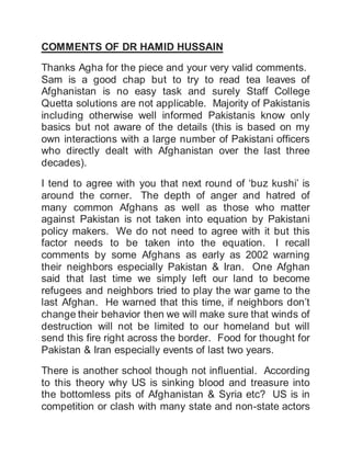 COMMENTS OF DR HAMID HUSSAIN
Thanks Agha for the piece and your very valid comments.
Sam is a good chap but to try to read tea leaves of
Afghanistan is no easy task and surely Staff College
Quetta solutions are not applicable. Majority of Pakistanis
including otherwise well informed Pakistanis know only
basics but not aware of the details (this is based on my
own interactions with a large number of Pakistani officers
who directly dealt with Afghanistan over the last three
decades).
I tend to agree with you that next round of ‘buz kushi’ is
around the corner. The depth of anger and hatred of
many common Afghans as well as those who matter
against Pakistan is not taken into equation by Pakistani
policy makers. We do not need to agree with it but this
factor needs to be taken into the equation. I recall
comments by some Afghans as early as 2002 warning
their neighbors especially Pakistan & Iran. One Afghan
said that last time we simply left our land to become
refugees and neighbors tried to play the war game to the
last Afghan. He warned that this time, if neighbors don’t
change their behavior then we will make sure that winds of
destruction will not be limited to our homeland but will
send this fire right across the border. Food for thought for
Pakistan & Iran especially events of last two years.
There is another school though not influential. According
to this theory why US is sinking blood and treasure into
the bottomless pits of Afghanistan & Syria etc? US is in
competition or clash with many state and non-state actors
 