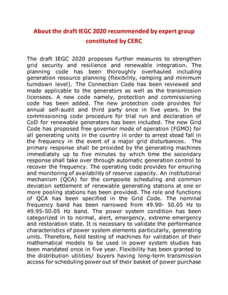 About the draft IEGC 2020 recommended by expert group
constituted by CERC
The draft IEGC 2020 proposes further measures to strengthen
grid security and resilience and renewable integration. The
planning code has been thoroughly overhauled including
generation resource planning (flexibility, ramping and minimum
turndown level). The Connection Code has been reviewed and
made applicable to the generators as well as the transmission
licensees. A new code namely, protection and commissioning
code has been added. The new protection code provides for
annual self-audit and third party once in five years. In the
commissioning code procedure for trial run and declaration of
CoD for renewable generators has been included. The new Grid
Code has proposed free governor mode of operation (FGMO) for
all generating units in the country in order to arrest stead fall in
the frequency in the event of a major grid disturbances. The
primary response shall be provided by the generating machines
immediately up to five minutes by which time the secondary
response shall take over through automatic generation control to
recover the frequency. The operating code provides for ensuring
and monitoring of availability of reserve capacity. An institutional
mechanism (QCA) for the composite scheduling and common
deviation settlement of renewable generating stations at one or
more pooling stations has been provided. The role and functions
of QCA has been specified in the Grid Code. The nominal
frequency band has been narrowed from 49.90- 50.05 Hz to
49.95-50.05 Hz band. The power system condition has been
categorized in to normal, alert, emergency, extreme emergency
and restoration state. It is necessary to validate the performance
characteristics of power system elements particularly, generating
units. Therefore, field testing of machines for validation of their
mathematical models to be used in power system studies has
been mandated once in five year. Flexibility has been granted to
the distribution utilities/ buyers having long-term transmission
access for scheduling power out of their basket of power purchase
 