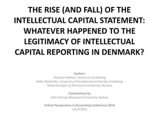 THE RISE (AND FALL) OF THE INTELLECTUAL CAPITAL STATEMENT: WHATEVER HAPPENED TO THE LEGITIMACY OF INTELLECTUAL CAPITAL REPORTING IN DENMARK? 
Authors 
Christian Nielsen, University of Aalborg 
Robin Roslender, University of Dundee and University of Aalborg 
Stefan Schaper, G.d’Annunzio University, Pescara 
Commentary by 
John Dumay, Macquarie University, Sydney 
Critical Perspectives in Accounting Conference 2014 
July 8 2014  